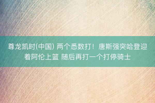 尊龙凯时(中国) 两个悉数打！唐斯强突哈登迎着阿伦上篮 随后再打一个打停骑士