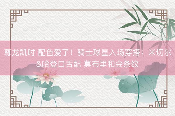 尊龙凯时 配色爱了！骑士球星入场穿搭：米切尔&哈登口舌配 莫布里和会条纹