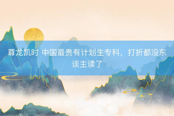 尊龙凯时 中国最贵有计划生专科，打折都没东谈主读了