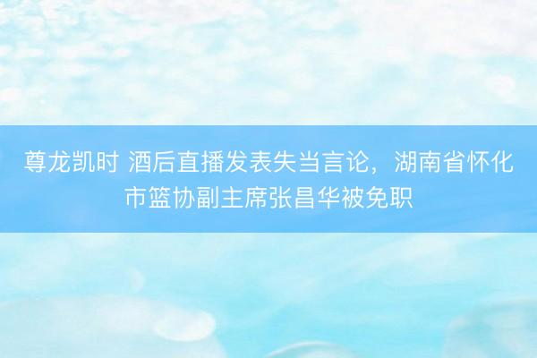 尊龙凯时 酒后直播发表失当言论，湖南省怀化市篮协副主席张昌华被免职