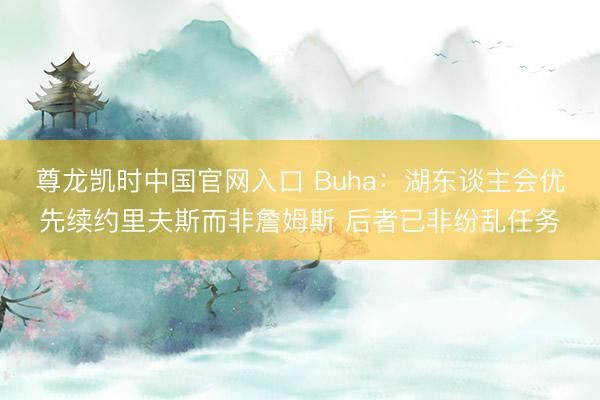 尊龙凯时中国官网入口 Buha:湖东谈主会优先续约里夫斯而非詹姆斯 后者已非纷乱任务