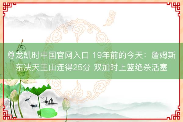 尊龙凯时中国官网入口 19年前的今天：詹姆斯东决天王山连得25分 双加时上篮绝杀活塞