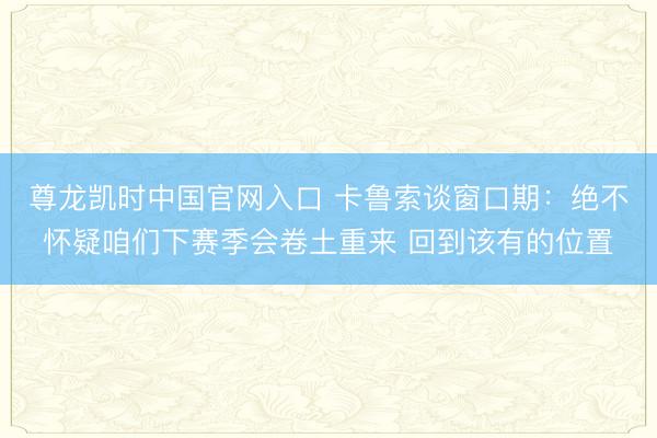 尊龙凯时中国官网入口 卡鲁索谈窗口期：绝不怀疑咱们下赛季会卷土重来 回到该有的位置
