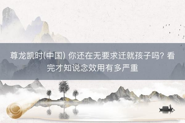 尊龙凯时(中国) 你还在无要求迁就孩子吗? 看完才知说念效用有多严重