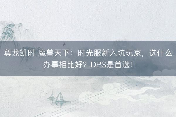 尊龙凯时 魔兽天下：时光服新入坑玩家，选什么办事相比好？DPS是首选！