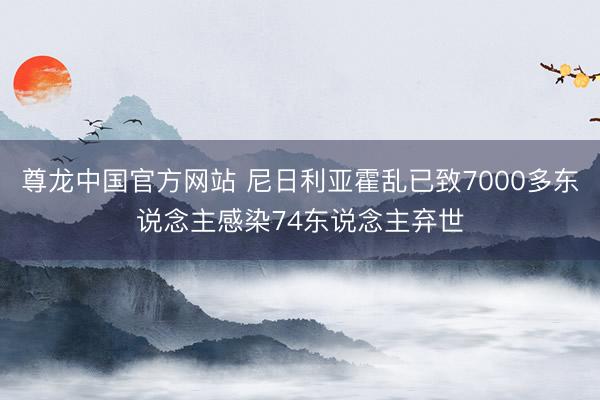 尊龙中国官方网站 尼日利亚霍乱已致7000多东说念主感染74东说念主弃世