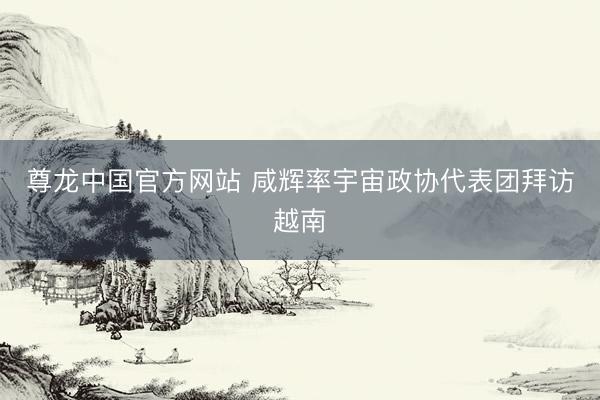 尊龙中国官方网站 咸辉率宇宙政协代表团拜访越南