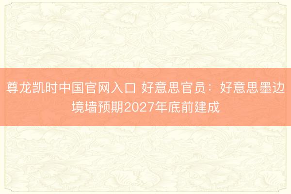 尊龙凯时中国官网入口 好意思官员:好意思墨边境墙预期2027年底前建成
