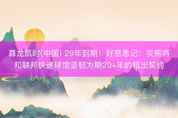 尊龙凯时(中国) 29年到期！好意思记：灰熊将和联邦快递球馆坚韧为期20+年的租出契约