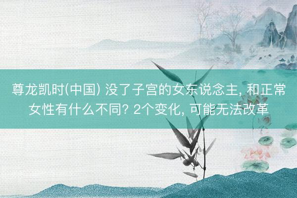 尊龙凯时(中国) 没了子宫的女东说念主， 和正常女性有什么不同? 2个变化， 可能无法改革