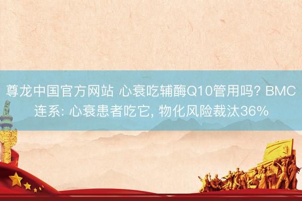 尊龙中国官方网站 心衰吃辅酶Q10管用吗? BMC连系: 心衰患者吃它, 物化风险裁汰36%