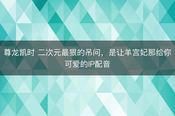 尊龙凯时 二次元最狠的吊问，是让羊宫妃那给你可爱的IP配音