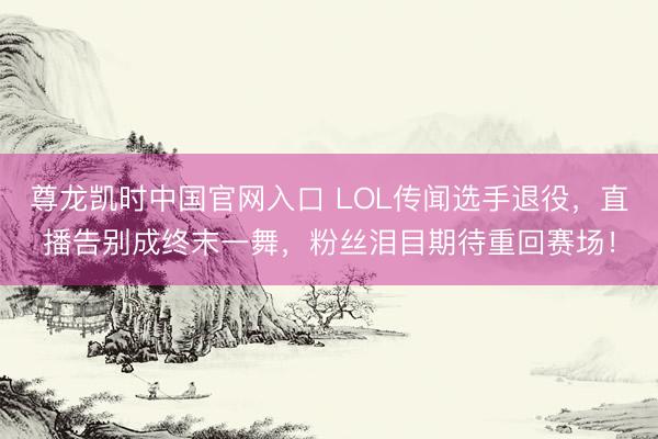 尊龙凯时中国官网入口 LOL传闻选手退役，直播告别成终末一舞，粉丝泪目期待重回赛场！