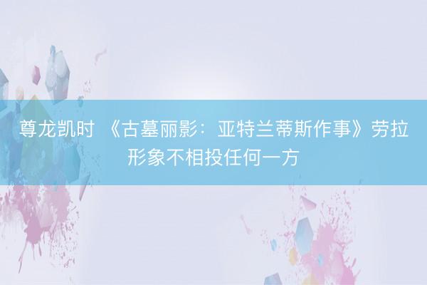 尊龙凯时 《古墓丽影:亚特兰蒂斯作事》劳拉形象不相投任何一方