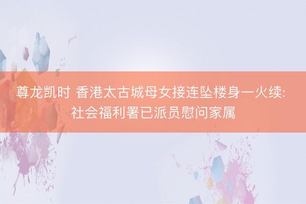 尊龙凯时 香港太古城母女接连坠楼身一火续: 社会福利署已派员慰问家属