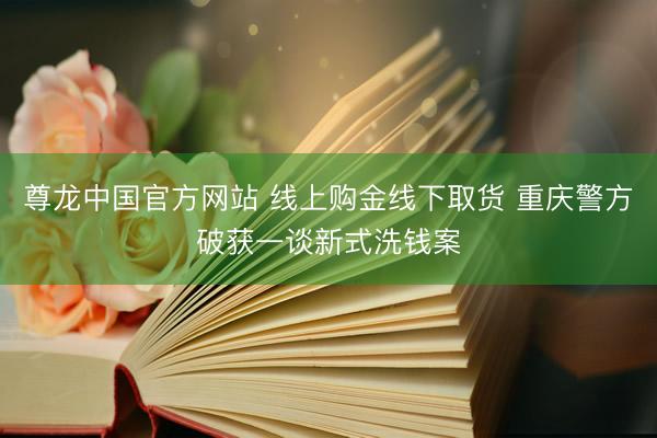 尊龙中国官方网站 线上购金线下取货 重庆警方破获一谈新式洗钱案