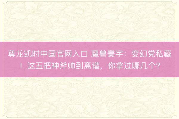 尊龙凯时中国官网入口 魔兽寰宇：变幻党私藏！这五把神斧帅到离谱，你拿过哪几个？