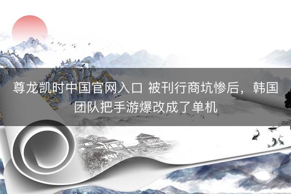 尊龙凯时中国官网入口 被刊行商坑惨后,韩国团队把手游爆改成了单机