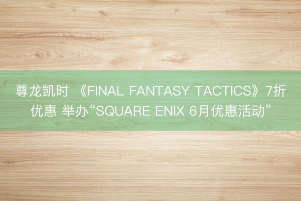 尊龙凯时 《FINAL FANTASY TACTICS》7折优惠 举办“SQUARE ENIX 6月优惠活动”