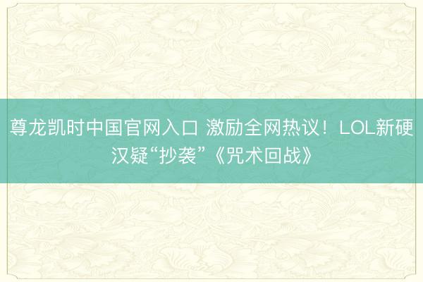 尊龙凯时中国官网入口 激励全网热议！LOL新硬汉疑“抄袭”《咒术回战》