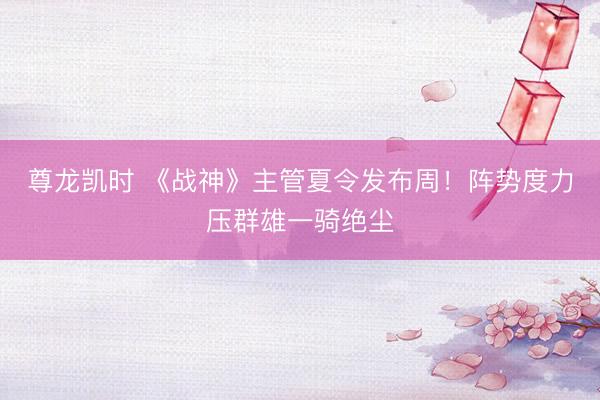 尊龙凯时 《战神》主管夏令发布周！阵势度力压群雄一骑绝尘