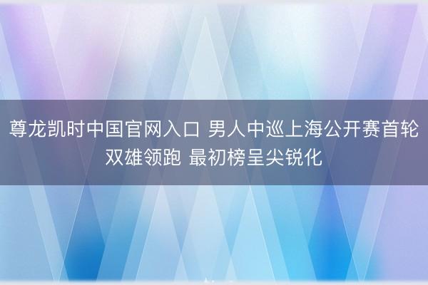 尊龙凯时中国官网入口 男人中巡上海公开赛首轮双雄领跑 最初榜呈尖锐化