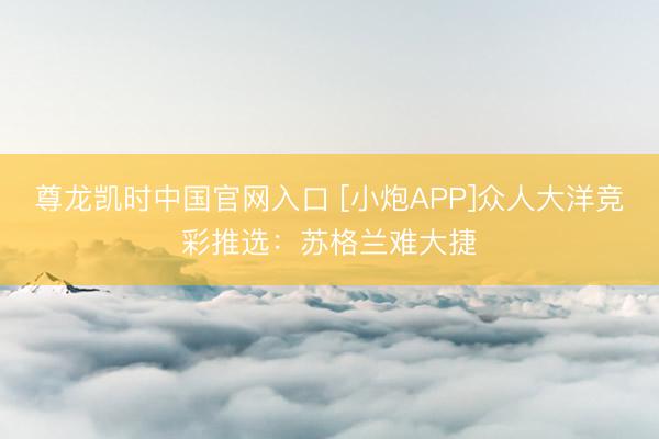 尊龙凯时中国官网入口 [小炮APP]众人大洋竞彩推选：苏格兰难大捷