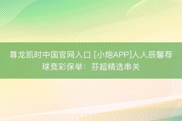 尊龙凯时中国官网入口 [小炮APP]人人辰馨荐球竞彩保举：芬超精选串关