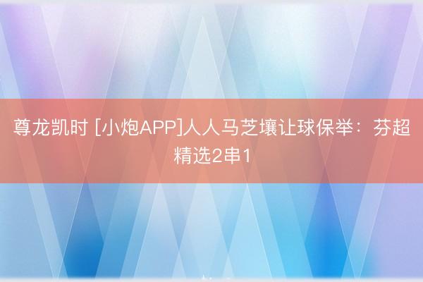 尊龙凯时 [小炮APP]人人马芝壤让球保举：芬超精选2串1