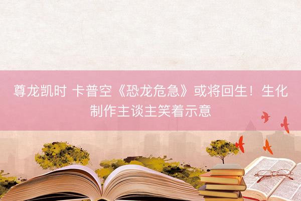 尊龙凯时 卡普空《恐龙危急》或将回生！生化制作主谈主笑着示意