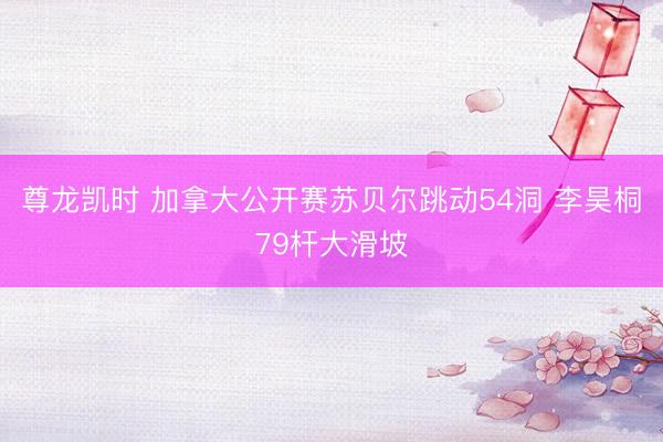 尊龙凯时 加拿大公开赛苏贝尔跳动54洞 李昊桐79杆大滑坡
