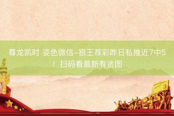 尊龙凯时 姿色微信-狼王荐彩昨日私推近7中5！扫码看最新有贪图