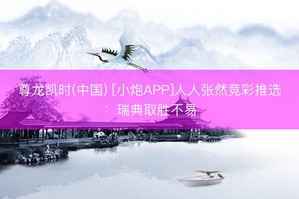 尊龙凯时(中国) [小炮APP]人人张然竞彩推选：瑞典取胜不易