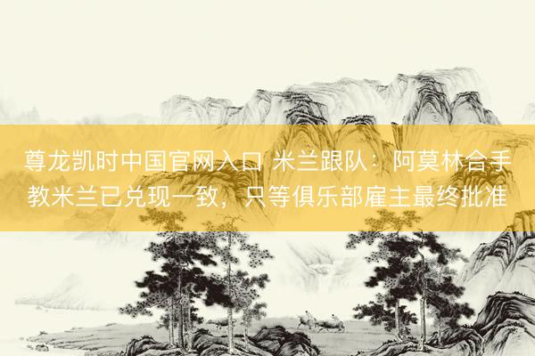 尊龙凯时中国官网入口 米兰跟队：阿莫林合手教米兰已兑现一致，只等俱乐部雇主最终批准