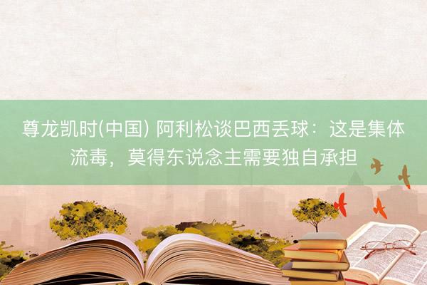 尊龙凯时(中国) 阿利松谈巴西丢球：这是集体流毒，莫得东说念主需要独自承担