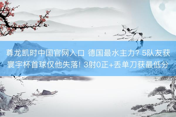 尊龙凯时中国官网入口 德国最水主力? 5队友获寰宇杯首球仅他失落! 3射0正+丢单刀获最低分