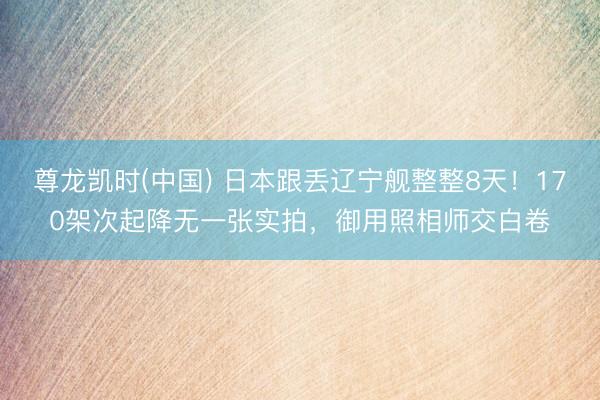 尊龙凯时(中国) 日本跟丢辽宁舰整整8天！170架次起降无一张实拍，御用照相师交白卷