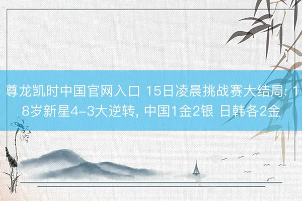 尊龙凯时中国官网入口 15日凌晨挑战赛大结局: 18岁新星4-3大逆转, 中国1金2银 日韩各2金