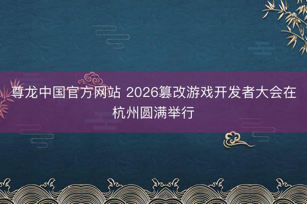 尊龙中国官方网站 2026篡改游戏开发者大会在杭州圆满举行