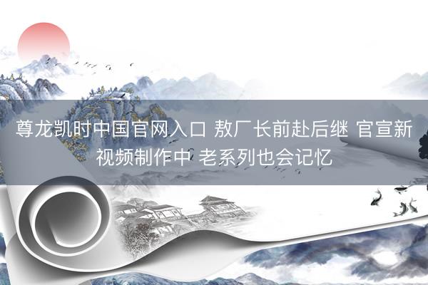 尊龙凯时中国官网入口 敖厂长前赴后继 官宣新视频制作中 老系列也会记忆