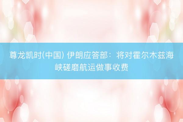 尊龙凯时(中国) 伊朗应答部：将对霍尔木兹海峡磋磨航运做事收费