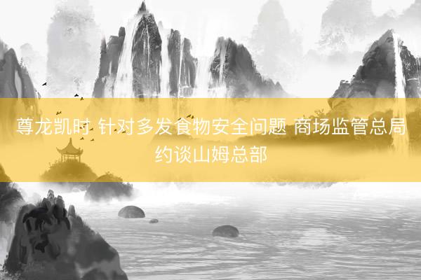 尊龙凯时 针对多发食物安全问题 商场监管总局约谈山姆总部