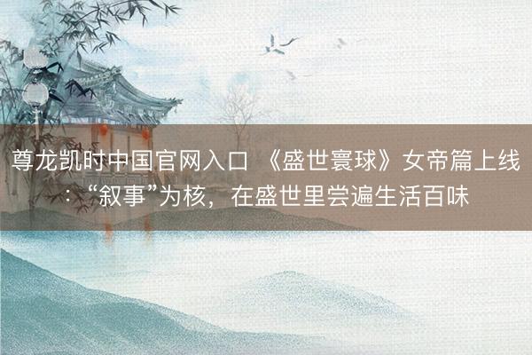 尊龙凯时中国官网入口 《盛世寰球》女帝篇上线：“叙事”为核，在盛世里尝遍生活百味