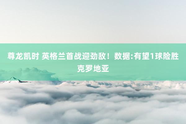 尊龙凯时 英格兰首战迎劲敌！数据:有望1球险胜克罗地亚