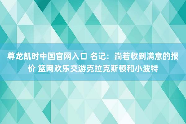 尊龙凯时中国官网入口 名记：淌若收到满意的报价 篮网欢乐交游克拉克斯顿和小波特