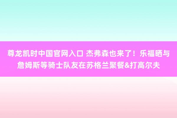 尊龙凯时中国官网入口 杰弗森也来了！乐福晒与詹姆斯等骑士队友在苏格兰聚餐&打高尔夫