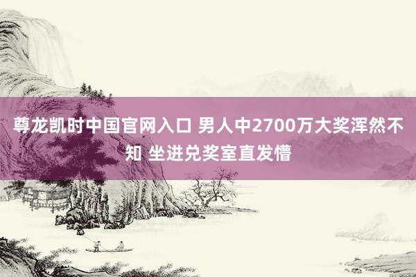 尊龙凯时中国官网入口 男人中2700万大奖浑然不知 坐进兑奖室直发懵