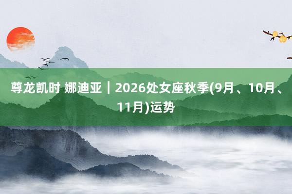 尊龙凯时 娜迪亚︱2026处女座秋季(9月、10月、11月)运势