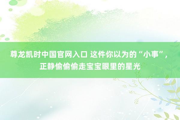 尊龙凯时中国官网入口 这件你以为的“小事”， 正静偷偷偷走宝宝眼里的星光