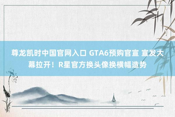 尊龙凯时中国官网入口 GTA6预购官宣 宣发大幕拉开！R星官方换头像换横幅造势